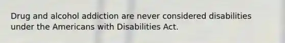 Drug and alcohol addiction are never considered disabilities under the Americans with Disabilities Act.