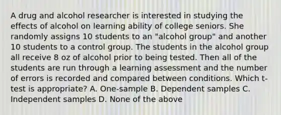 A drug and alcohol researcher is interested in studying the effects of alcohol on learning ability of college seniors. She randomly assigns 10 students to an "alcohol group" and another 10 students to a control group. The students in the alcohol group all receive 8 oz of alcohol prior to being tested. Then all of the students are run through a learning assessment and the number of errors is recorded and compared between conditions. Which t-test is appropriate? A. One-sample B. Dependent samples C. Independent samples D. None of the above