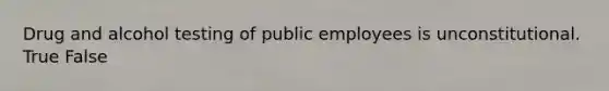 Drug and alcohol testing of public employees is unconstitutional. True False