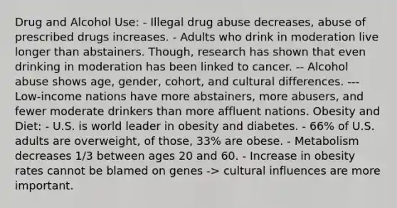 Drug and Alcohol Use: - Illegal drug abuse decreases, abuse of prescribed drugs increases. - Adults who drink in moderation live longer than abstainers. Though, research has shown that even drinking in moderation has been linked to cancer. -- Alcohol abuse shows age, gender, cohort, and cultural differences. --- Low-income nations have more abstainers, more abusers, and fewer moderate drinkers than more affluent nations. Obesity and Diet: - U.S. is world leader in obesity and diabetes. - 66% of U.S. adults are overweight, of those, 33% are obese. - Metabolism decreases 1/3 between ages 20 and 60. - Increase in obesity rates cannot be blamed on genes -> cultural influences are more important.