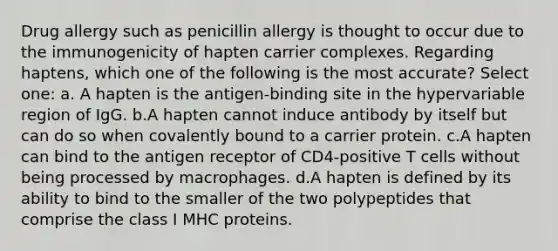 Drug allergy such as penicillin allergy is thought to occur due to the immunogenicity of hapten carrier complexes. Regarding haptens, which one of the following is the most accurate? Select one: a. A hapten is the antigen-binding site in the hypervariable region of IgG. b.A hapten cannot induce antibody by itself but can do so when covalently bound to a carrier protein. c.A hapten can bind to the antigen receptor of CD4-positive T cells without being processed by macrophages. d.A hapten is defined by its ability to bind to the smaller of the two polypeptides that comprise the class I MHC proteins.