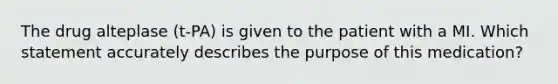 The drug alteplase (t-PA) is given to the patient with a MI. Which statement accurately describes the purpose of this medication?