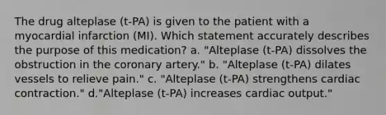 The drug alteplase (t-PA) is given to the patient with a myocardial infarction (MI). Which statement accurately describes the purpose of this medication? a. "Alteplase (t-PA) dissolves the obstruction in the coronary artery." b. "Alteplase (t-PA) dilates vessels to relieve pain." c. "Alteplase (t-PA) strengthens cardiac contraction." d."Alteplase (t-PA) increases cardiac output."