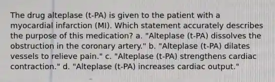 The drug alteplase (t-PA) is given to the patient with a myocardial infarction (MI). Which statement accurately describes the purpose of this medication? a. "Alteplase (t-PA) dissolves the obstruction in the coronary artery." b. "Alteplase (t-PA) dilates vessels to relieve pain." c. "Alteplase (t-PA) strengthens cardiac contraction." d. "Alteplase (t-PA) increases cardiac output."