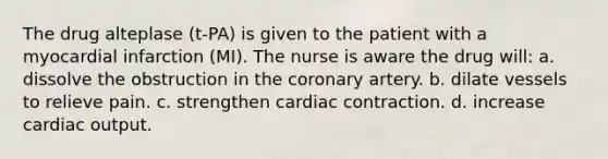 The drug alteplase (t-PA) is given to the patient with a myocardial infarction (MI). The nurse is aware the drug will: a. dissolve the obstruction in the coronary artery. b. dilate vessels to relieve pain. c. strengthen cardiac contraction. d. increase cardiac output.