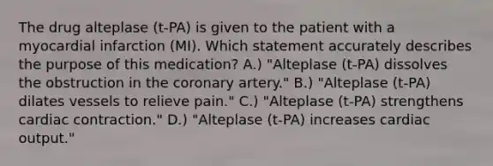 The drug alteplase (t-PA) is given to the patient with a myocardial infarction (MI). Which statement accurately describes the purpose of this medication? A.) "Alteplase (t-PA) dissolves the obstruction in the coronary artery." B.) "Alteplase (t-PA) dilates vessels to relieve pain." C.) "Alteplase (t-PA) strengthens cardiac contraction." D.) "Alteplase (t-PA) increases cardiac output."