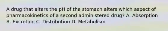 A drug that alters the pH of the stomach alters which aspect of pharmacokinetics of a second administered drug? A. Absorption B. Excretion C. Distribution D. Metabolism