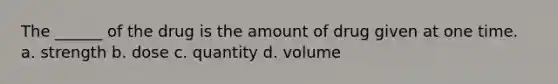 The ______ of the drug is the amount of drug given at one time. a. strength b. dose c. quantity d. volume