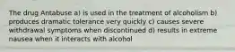 The drug Antabuse a) is used in the treatment of alcoholism b) produces dramatic tolerance very quickly c) causes severe withdrawal symptoms when discontinued d) results in extreme nausea when it interacts with alcohol