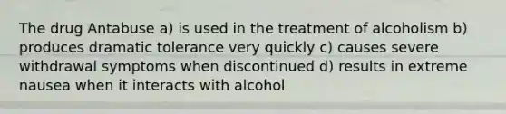 The drug Antabuse a) is used in the treatment of alcoholism b) produces dramatic tolerance very quickly c) causes severe withdrawal symptoms when discontinued d) results in extreme nausea when it interacts with alcohol