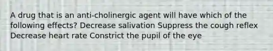 A drug that is an anti-cholinergic agent will have which of the following effects? Decrease salivation Suppress the cough reflex Decrease heart rate Constrict the pupil of the eye