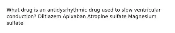 What drug is an antidysrhythmic drug used to slow ventricular conduction? Diltiazem Apixaban Atropine sulfate Magnesium sulfate