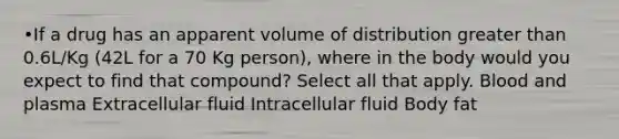 •If a drug has an apparent volume of distribution <a href='https://www.questionai.com/knowledge/ktgHnBD4o3-greater-than' class='anchor-knowledge'>greater than</a> 0.6L/Kg (42L for a 70 Kg person), where in the body would you expect to find that compound? Select all that apply. Blood and plasma Extracellular fluid Intracellular fluid Body fat