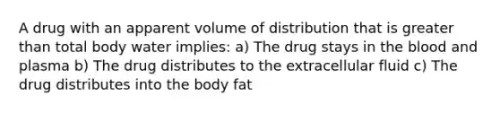 A drug with an apparent volume of distribution that is greater than total body water implies: a) The drug stays in the blood and plasma b) The drug distributes to the extracellular fluid c) The drug distributes into the body fat