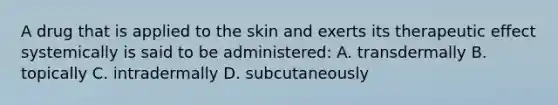 A drug that is applied to the skin and exerts its therapeutic effect systemically is said to be administered: A. transdermally B. topically C. intradermally D. subcutaneously