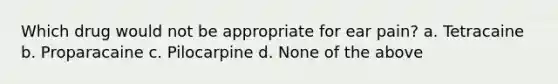 Which drug would not be appropriate for ear pain? a. Tetracaine b. Proparacaine c. Pilocarpine d. None of the above