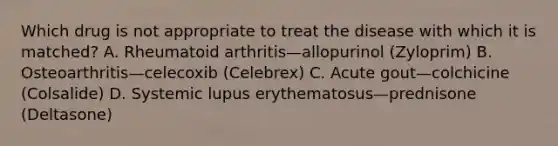 Which drug is not appropriate to treat the disease with which it is matched? A. Rheumatoid arthritis—allopurinol (Zyloprim) B. Osteoarthritis—celecoxib (Celebrex) C. Acute gout—colchicine (Colsalide) D. Systemic lupus erythematosus—prednisone (Deltasone)