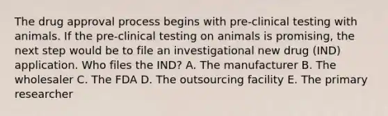 The drug approval process begins with pre-clinical testing with animals. If the pre-clinical testing on animals is promising, the next step would be to file an investigational new drug (IND) application. Who files the IND? A. The manufacturer B. The wholesaler C. The FDA D. The outsourcing facility E. The primary researcher