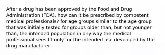 After a drug has been approved by the Food and Drug Administration (FDA), how can it be prescribed by competent medical professionals? for age groups similar to the age group that was initially tested for groups older than, but not younger than, the intended population in any way the medical professional sees fit only for the intended use developed by the drug manufacturer