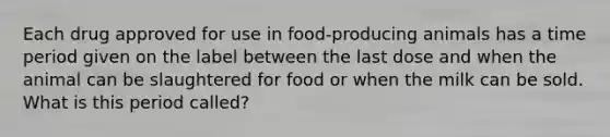 Each drug approved for use in food-producing animals has a time period given on the label between the last dose and when the animal can be slaughtered for food or when the milk can be sold. What is this period called?