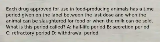 Each drug approved for use in food-producing animals has a time period given on the label between the last dose and when the animal can be slaughtered for food or when the milk can be sold. What is this period called? A: half-life period B: secretion period C: refractory period D: withdrawal period