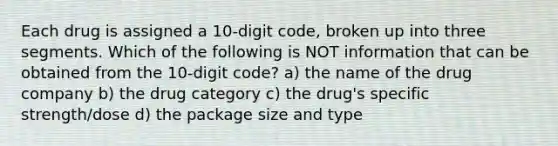 Each drug is assigned a 10-digit code, broken up into three segments. Which of the following is NOT information that can be obtained from the 10-digit code? a) the name of the drug company b) the drug category c) the drug's specific strength/dose d) the package size and type