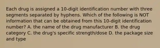 Each drug is assigned a 10-digit identification number with three segments separated by hyphens. Which of the following is NOT information that can be obtained from this 10-digit identification number? A. the name of the drug manufacturer B. the drug category C. the drug's specific strength/dose D. the package size and type