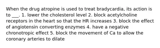 When the drug atropine is used to treat bradycardia, its action is to ___. 1. lower the cholesterol level 2. block acetylcholine receptors in the heart so that the HR increases 3. block the effect of angiotensin converting enzymes 4. have a negative chronotropic effect 5. block the movement of Ca to allow the coronary arteries to dilate