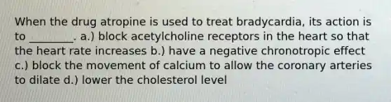 When the drug atropine is used to treat bradycardia, its action is to ________. a.) block acetylcholine receptors in the heart so that the heart rate increases b.) have a negative chronotropic effect c.) block the movement of calcium to allow the coronary arteries to dilate d.) lower the cholesterol level