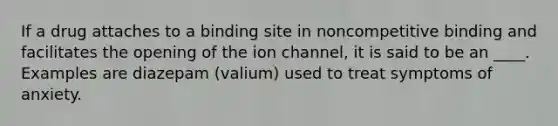 If a drug attaches to a binding site in noncompetitive binding and facilitates the opening of the ion channel, it is said to be an ____. Examples are diazepam (valium) used to treat symptoms of anxiety.