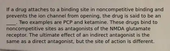 If a drug attaches to a binding site in noncompetitive binding and prevents the ion channel from opening, the drug is said to be an ____. Two examples are PCP and ketamine. These drugs bind to noncompetitive sites as antagonists of the NMDA glutamate receptor. The ultimate effect of an indirect antagonist is the same as a direct antagonist, but the site of action is different.