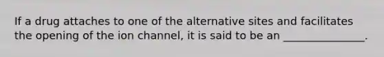 If a drug attaches to one of the alternative sites and facilitates the opening of the ion channel, it is said to be an _______________.