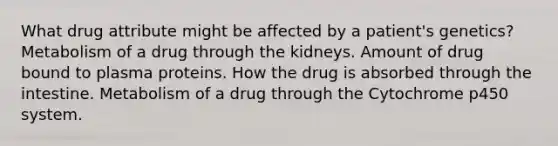 What drug attribute might be affected by a patient's genetics? Metabolism of a drug through the kidneys. Amount of drug bound to plasma proteins. How the drug is absorbed through the intestine. Metabolism of a drug through the Cytochrome p450 system.