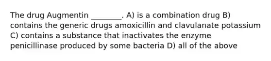 The drug Augmentin ________. A) is a combination drug B) contains the generic drugs amoxicillin and clavulanate potassium C) contains a substance that inactivates the enzyme penicillinase produced by some bacteria D) all of the above