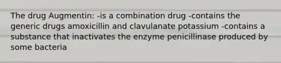 The drug Augmentin: -is a combination drug -contains the generic drugs amoxicillin and clavulanate potassium -contains a substance that inactivates the enzyme penicillinase produced by some bacteria