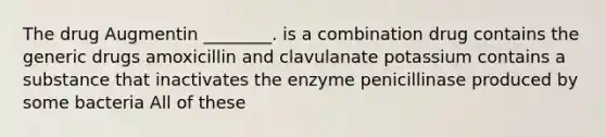 The drug Augmentin ________. is a combination drug contains the generic drugs amoxicillin and clavulanate potassium contains a substance that inactivates the enzyme penicillinase produced by some bacteria All of these