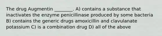 The drug Augmentin ________. A) contains a substance that inactivates the enzyme penicillinase produced by some bacteria B) contains the generic drugs amoxicillin and clavulanate potassium C) is a combination drug D) all of the above