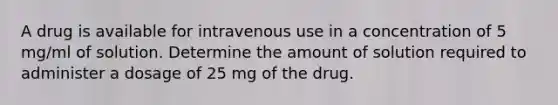 A drug is available for intravenous use in a concentration of 5 mg/ml of solution. Determine the amount of solution required to administer a dosage of 25 mg of the drug.