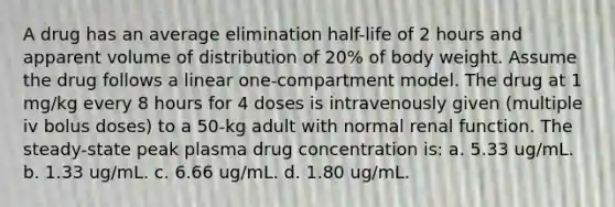 A drug has an average elimination half-life of 2 hours and apparent volume of distribution of 20% of body weight. Assume the drug follows a linear one-compartment model. The drug at 1 mg/kg every 8 hours for 4 doses is intravenously given (multiple iv bolus doses) to a 50-kg adult with normal renal function. The steady-state peak plasma drug concentration is: a. 5.33 ug/mL. b. 1.33 ug/mL. c. 6.66 ug/mL. d. 1.80 ug/mL.