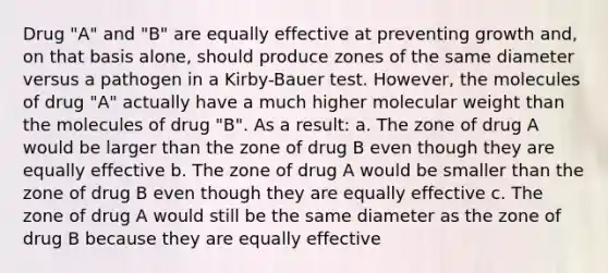 Drug "A" and "B" are equally effective at preventing growth and, on that basis alone, should produce zones of the same diameter versus a pathogen in a Kirby-Bauer test. However, the molecules of drug "A" actually have a much higher molecular weight than the molecules of drug "B". As a result: a. The zone of drug A would be larger than the zone of drug B even though they are equally effective b. The zone of drug A would be smaller than the zone of drug B even though they are equally effective c. The zone of drug A would still be the same diameter as the zone of drug B because they are equally effective