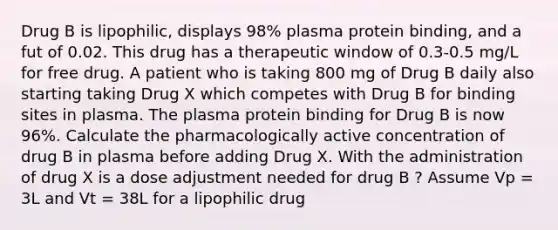 Drug B is lipophilic, displays 98% plasma protein binding, and a fut of 0.02. This drug has a therapeutic window of 0.3-0.5 mg/L for free drug. A patient who is taking 800 mg of Drug B daily also starting taking Drug X which competes with Drug B for binding sites in plasma. The plasma protein binding for Drug B is now 96%. Calculate the pharmacologically active concentration of drug B in plasma before adding Drug X. With the administration of drug X is a dose adjustment needed for drug B ? Assume Vp = 3L and Vt = 38L for a lipophilic drug