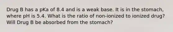 Drug B has a pKa of 8.4 and is a weak base. It is in the stomach, where pH is 5.4. What is the ratio of non-ionized to ionized drug? Will Drug B be absorbed from the stomach?