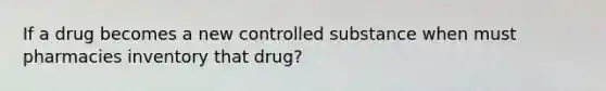 If a drug becomes a new controlled substance when must pharmacies inventory that drug?