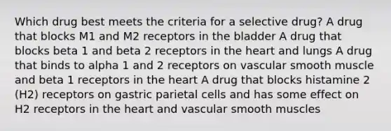 Which drug best meets the criteria for a selective drug? A drug that blocks M1 and M2 receptors in the bladder A drug that blocks beta 1 and beta 2 receptors in the heart and lungs A drug that binds to alpha 1 and 2 receptors on vascular smooth muscle and beta 1 receptors in the heart A drug that blocks histamine 2 (H2) receptors on gastric parietal cells and has some effect on H2 receptors in the heart and vascular smooth muscles