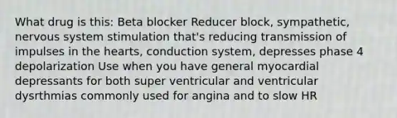 What drug is this: Beta blocker Reducer block, sympathetic, nervous system stimulation that's reducing transmission of impulses in the hearts, conduction system, depresses phase 4 depolarization Use when you have general myocardial depressants for both super ventricular and ventricular dysrthmias commonly used for angina and to slow HR