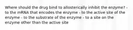 Where should the drug bind to allosterically inhibit the enzyme? - to the mRNA that encodes the enzyme - to the active site of the enzyme - to the substrate of the enzyme - to a site on the enzyme other than the active site