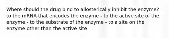 Where should the drug bind to allosterically inhibit the enzyme? - to the mRNA that encodes the enzyme - to the active site of the enzyme - to the substrate of the enzyme - to a site on the enzyme other than the active site