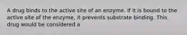 A drug binds to the active site of an enzyme. If it is bound to the active site of the enzyme, it prevents substrate binding. This drug would be considered a