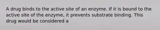 A drug binds to the active site of an enzyme. If it is bound to the active site of the enzyme, it prevents substrate binding. This drug would be considered a