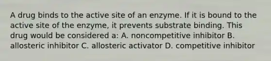 A drug binds to the active site of an enzyme. If it is bound to the active site of the enzyme, it prevents substrate binding. This drug would be considered a: A. noncompetitive inhibitor B. allosteric inhibitor C. allosteric activator D. competitive inhibitor